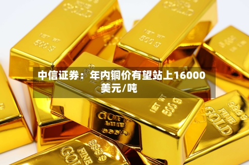 中信证券:年内铜价有望站上16000美元/吨
