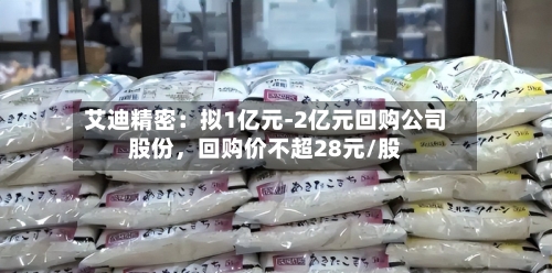 艾迪精密：拟1亿元-2亿元回购公司股份	，回购价不超28元/股-第3张图片