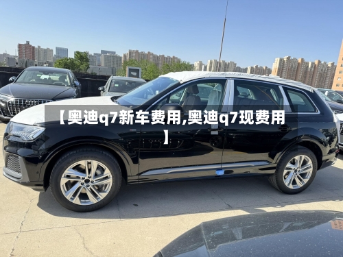 【奥迪q7新车费用,奥迪q7现费用】-第2张图片