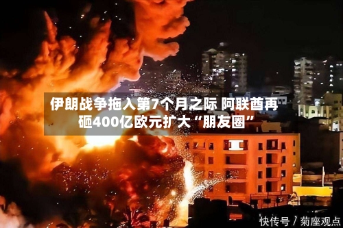 伊朗战争拖入第7个月之际 阿联酋再砸400亿欧元扩大“朋友圈”
