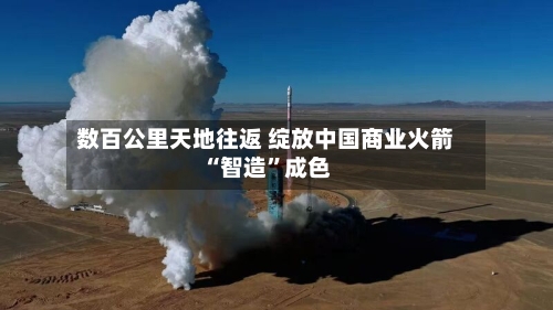 数百公里天地往返 绽放中国商业火箭“智造”成色