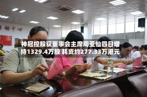 神冠控股获董事会主席周亚仙四日增持1329.4万股 耗资约277.33万港元-第1张图片