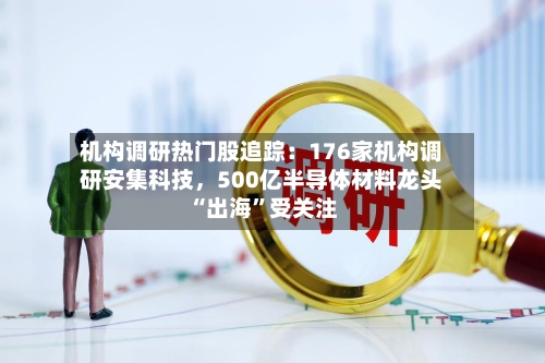 机构调研热门股追踪：176家机构调研安集科技，500亿半导体材料龙头“出海”受关注