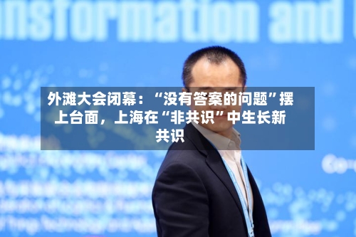外滩大会闭幕：“没有答案的问题”摆上台面，上海在“非共识”中生长新共识