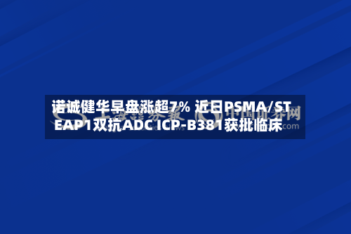 诺诚健华早盘涨超7% 近日PSMA/STEAP1双抗ADC ICP-B381获批临床-第3张图片