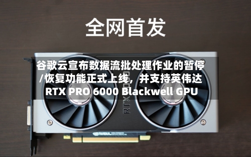 谷歌云宣布数据流批处理作业的暂停/恢复功能正式上线，并支持英伟达RTX PRO 6000 Blackwell GPU-第2张图片