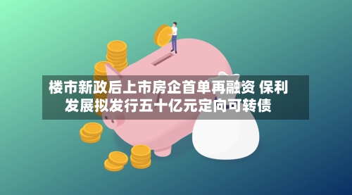 楼市新政后上市房企首单再融资 保利发展拟发行五十亿元定向可转债