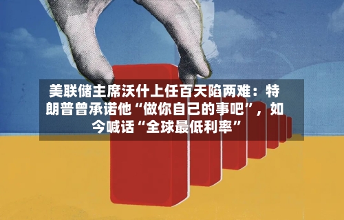 美联储主席沃什上任百天陷两难：特朗普曾承诺他“做你自己的事吧”，如今喊话“全球最低利率	”-第3张图片