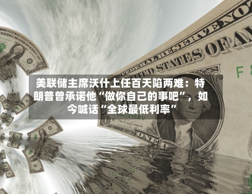美联储主席沃什上任百天陷两难：特朗普曾承诺他“做你自己的事吧”，如今喊话“全球最低利率”-第2张图片