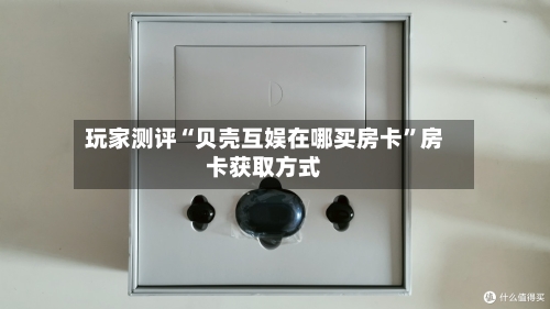 玩家测评“贝壳互娱在哪买房卡”房卡获取方式-第3张图片