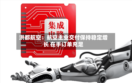 洪都航空:航空主业交付保持稳定增长 在手订单充足-第2张图片