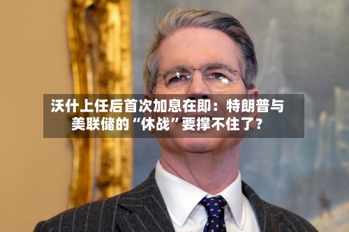 沃什上任后首次加息在即：特朗普与美联储的“休战	”要撑不住了？-第3张图片