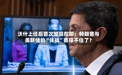 沃什上任后首次加息在即：特朗普与美联储的“休战”要撑不住了？-第2张图片