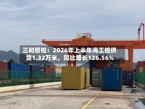 三和管桩:2026年上半年海工桩供货1.32万米,同比增长126.56%