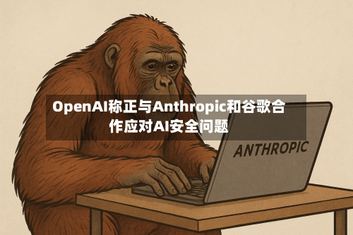 OpenAI称正与Anthropic和谷歌合作应对AI安全问题-第3张图片