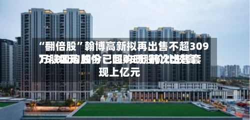 “翻倍股”翰博高新拟再出售不超309万股回购股份：回购时股价比较高15.88元 如今已超45元 前次出售套现上亿元-第3张图片