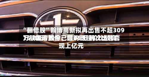 “翻倍股	”翰博高新拟再出售不超309万股回购股份：回购时股价比较高15.88元 如今已超45元 前次出售套现上亿元-第2张图片