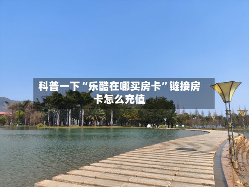科普一下“乐酷在哪买房卡	”链接房卡怎么充值-第2张图片