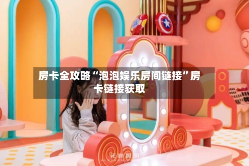 房卡全攻略“泡泡娱乐房间链接”房卡链接获取-第2张图片