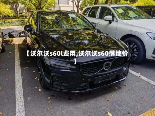 【沃尔沃s60l费用,沃尔沃s60落地价】