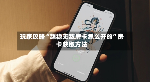 玩家攻略“超稳无敌房卡怎么开的”房卡获取方法-第2张图片