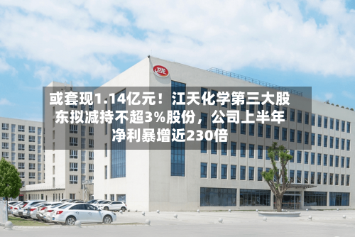 或套现1.14亿元！江天化学第三大股东拟减持不超3%股份，公司上半年净利暴增近230倍