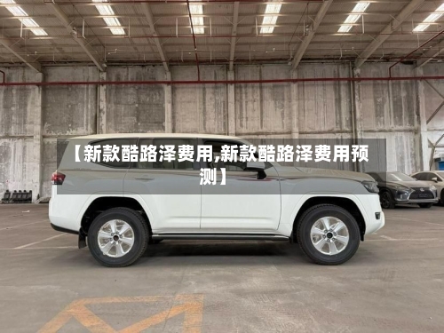 【新款酷路泽费用,新款酷路泽费用预测】