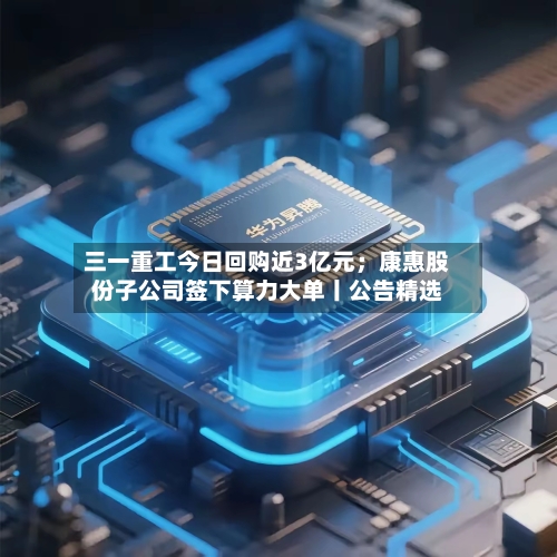 三一重工今日回购近3亿元；康惠股份子公司签下算力大单丨公告精选-第3张图片