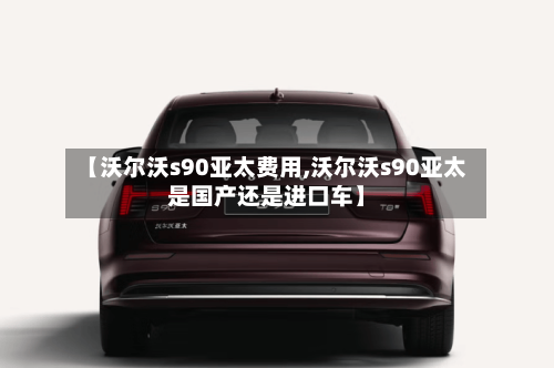 【沃尔沃s90亚太费用,沃尔沃s90亚太是国产还是进口车】