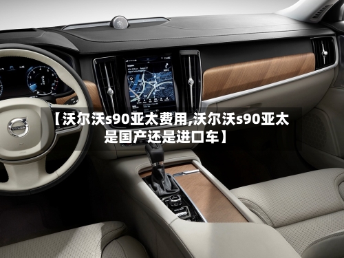 【沃尔沃s90亚太费用,沃尔沃s90亚太是国产还是进口车】-第3张图片