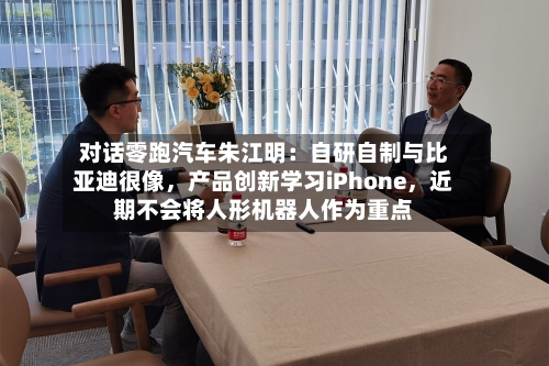 对话零跑汽车朱江明：自研自制与比亚迪很像，产品创新学习iPhone，近期不会将人形机器人作为重点-第2张图片