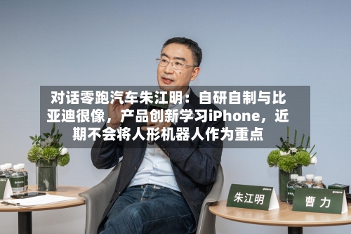 对话零跑汽车朱江明：自研自制与比亚迪很像	，产品创新学习iPhone，近期不会将人形机器人作为重点-第3张图片