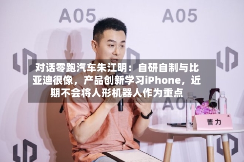 对话零跑汽车朱江明:自研自制与比亚迪很像,产品创新学习iPhone,近期不会将人形机器人作为重点