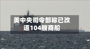 美中央司令部称已改道104艘商船