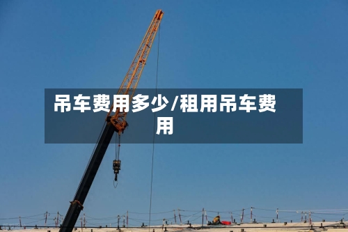 吊车费用多少/租用吊车费用-第3张图片