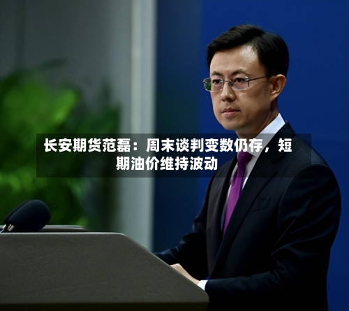 长安期货范磊：周末谈判变数仍存，短期油价维持波动-第1张图片