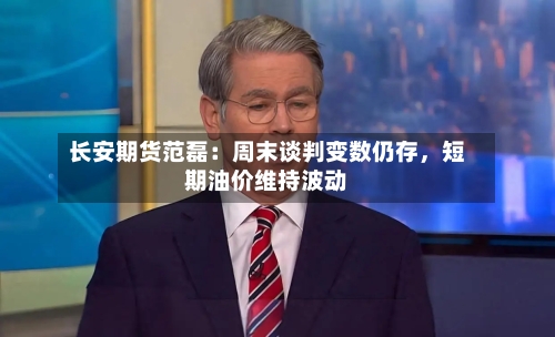 长安期货范磊：周末谈判变数仍存	，短期油价维持波动-第2张图片