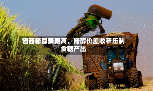 巴西乙醇费用创开榨以来新高，糖醇价差收窄压制食糖产出-第2张图片