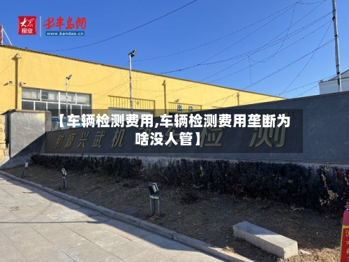 【车辆检测费用,车辆检测费用垄断为啥没人管】