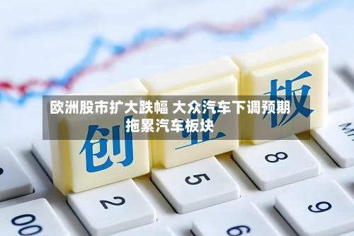 欧洲股市扩大跌幅 大众汽车下调预期拖累汽车板块-第3张图片