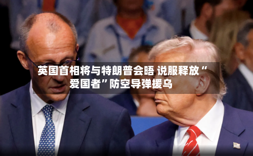 英国首相将与特朗普会晤 说服释放“爱国者”防空导弹援乌
