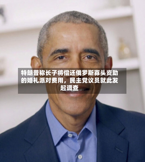 特朗普称长子将偿还俄罗斯寡头资助的婚礼派对费用，民主党议员就此发起调查