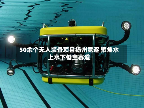 50余个无人装备项目扬州竞逐 聚焦水上水下低空赛道