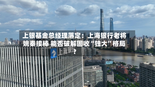 上银基金总经理落定：上海银行老将姚秦接棒 能否破解固收“独大	”格局？-第2张图片