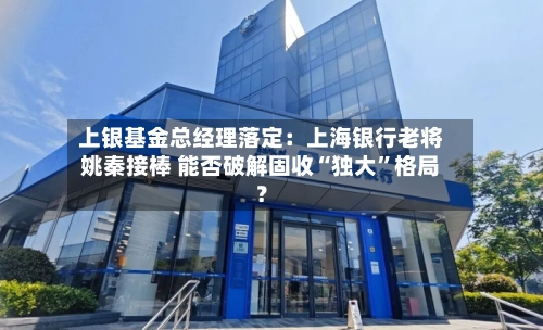 上银基金总经理落定:上海银行老将姚秦接棒 能否破解固收“独大”格局?