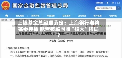 上银基金总经理落定：上海银行老将姚秦接棒 能否破解固收“独大	”格局？-第3张图片