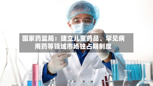 国家药监局：建立儿童药品、罕见病用药等领域市场独占期制度-第1张图片