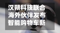 汉朔科技联合海外伙伴发布智能购物车新方案-第3张图片