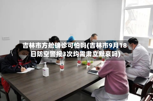 吉林市方舱确诊可怕吗(吉林市9月18日防空警报3次均需肃立默哀吗)-第3张图片