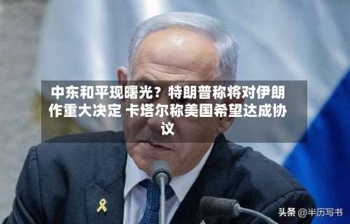 中东和平现曙光？特朗普称将对伊朗作重大决定 卡塔尔称美国希望达成协议